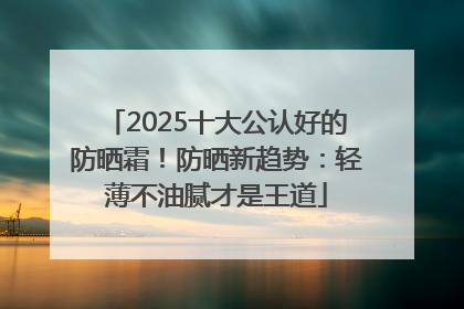 2025十大公认好的防晒霜！防晒新趋势：轻薄不油腻才是王道