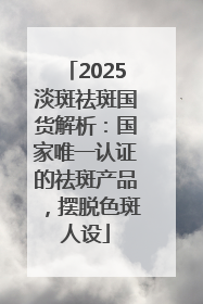 2025淡斑祛斑国货解析：国家唯一认证的祛斑产品，摆脱色斑人设