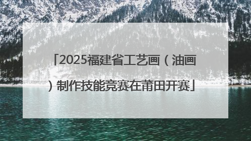 2025福建省工艺画（油画）制作技能竞赛在莆田开赛