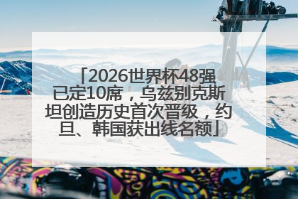2026世界杯48强已定10席，乌兹别克斯坦创造历史首次晋级，约旦、韩国获出线名额