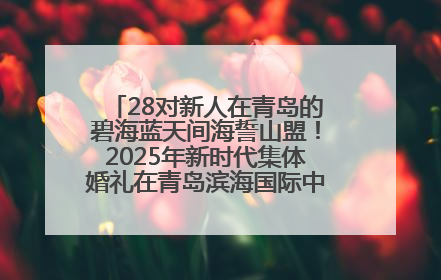 28对新人在青岛的碧海蓝天间海誓山盟！2025年新时代集体婚礼在青岛滨海国际中心文明实践广场举行