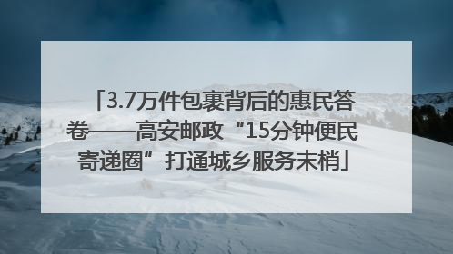 3.7万件包裹背后的惠民答卷——高安邮政“15分钟便民寄递圈”打通城乡服务末梢