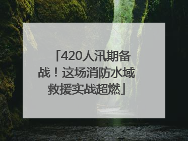 420人汛期备战！这场消防水域救援实战超燃