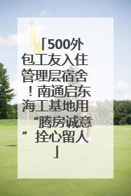 500外包工友入住管理层宿舍！南通启东海工基地用“腾房诚意”拴心留人