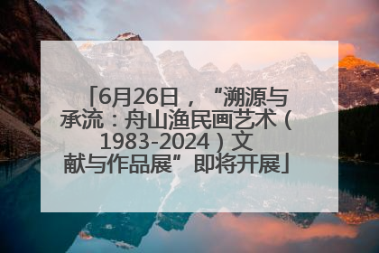 6月26日，“溯源与承流：舟山渔民画艺术（1983-2024）文献与作品展”即将开展