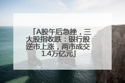 A股午后急挫，三大股指收跌：银行股逆市上涨，两市成交1.4万亿元